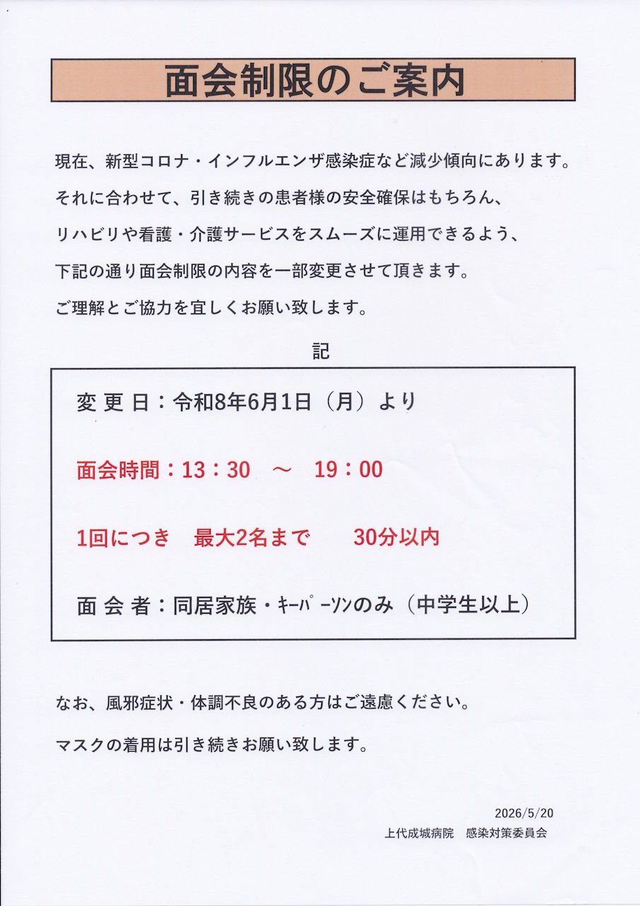 面会制限のご案内：現在、新型コロナ・インフルエンザ感染症など減少傾向にあります。それに合わせて、引き続きの患者様の安全確保はもちろん、リハビリや看護・介護サービスをスムーズに運用できるよう、下記の通り面会制限の内容を一部変更させて頂きます。ご理解とご協力をよろしくお願いいたします。記　変更日：令和８年６月１日（月）より　面会時間：１３：３０～１９：００　１回につき最大２名まで　３０分以内　面会者：同居家族・キーパーソンのみ（中学生以上）　なお、風邪症状・体調不良の有る方はご遠慮ください。　マスクの着用は引き続きお願いいたします。　２０２６／５／２０　上代成城病院　感染対策委員会